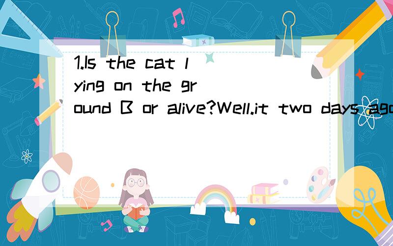 1.Is the cat lying on the ground B or alive?Well.it two days ago.A.die；is dead B.dead；died C.dead；has died D.dying；was dead解析：2.Do you usually C five hours watching TV every week?No,I haven't watched TV since this term.A.spend；on B.pr