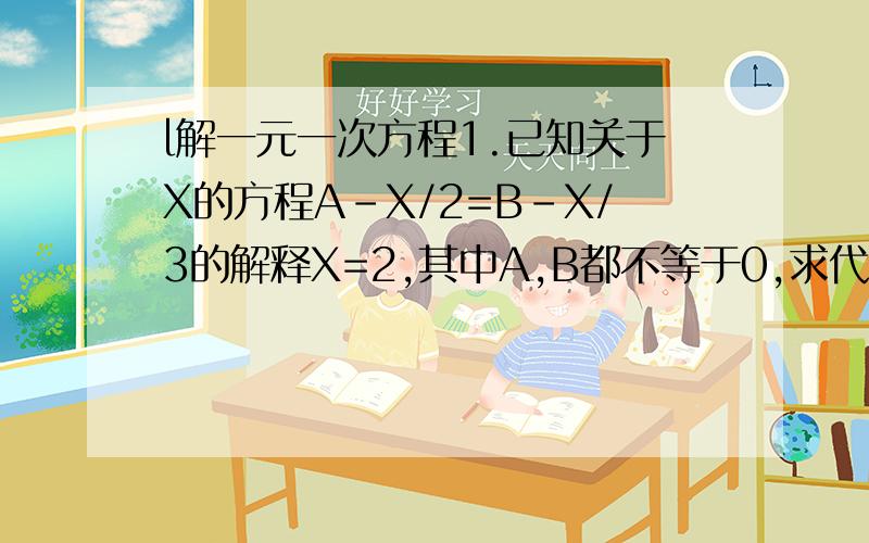 l解一元一次方程1.已知关于X的方程A-X/2=B-X/3的解释X=2,其中A,B都不等于0,求代数式A/B-B/A（/是分数线）2.无论X取何值.等式AX-B-4X=3永远成立,求1/2AB的值3.已知（X-1）五次=AX五次+BX四次+CX三次+DX二