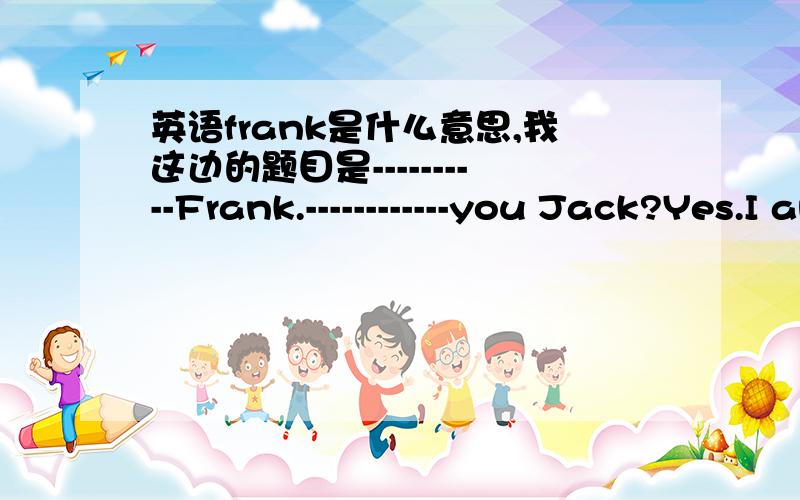英语frank是什么意思,我这边的题目是----------Frank.------------you Jack?Yes.I am.前面是Hello!Hello！