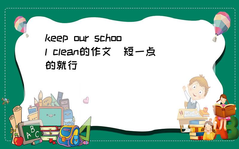 keep our school clean的作文（短一点的就行）