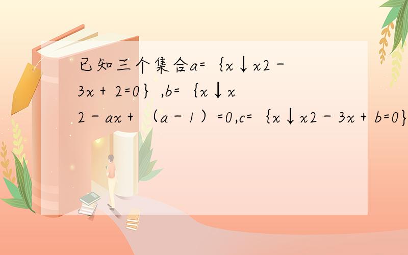已知三个集合a=｛x↓x2－3x＋2=0｝,b=｛x↓x2－ax＋（a－1）=0,c=｛x↓x2－3x＋b=0},问问同时满足b是a的真子集的实数a和b是否存在?若存在,求出a,b的值的集合,若不存在,说明理由
