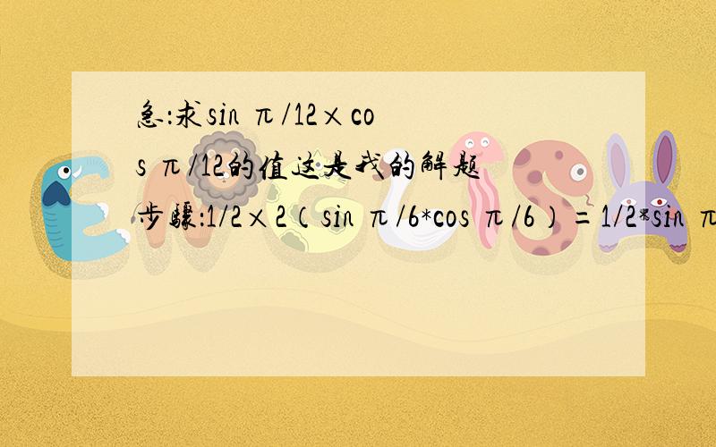 急：求sin π/12×cos π/12的值这是我的解题步骤：1/2×2（sin π/6*cos π/6）=1/2*sin π/6=1/2×1/2=1/4但我和标准答案对照过了,得数是对的,就是感觉过程有点别扭,感觉不对,