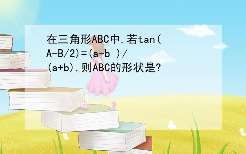 在三角形ABC中,若tan(A-B/2)=(a-b )/(a+b),则ABC的形状是?