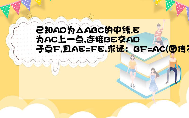 已知AD为△ABC的中线,E为AC上一点,连接BE交AD于点F,且AE=FE.求证：BF=AC(图传不上、就是一个普通三角形,上面是A,坐下是B,右下是C,D在BC上,且BD=CD,E在AC上,连接AD,BE,交于一点F)