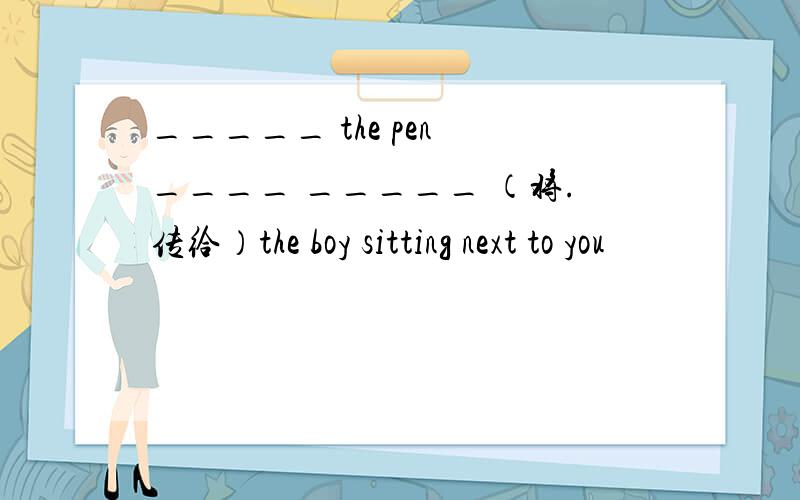 _____ the pen ____ _____ （将.传给）the boy sitting next to you