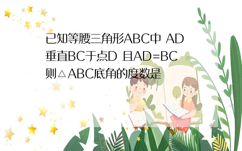 已知等腰三角形ABC中 AD垂直BC于点D 且AD=BC则△ABC底角的度数是