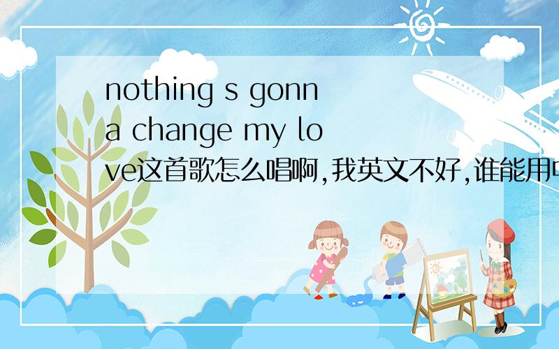 nothing s gonna change my love这首歌怎么唱啊,我英文不好,谁能用中文帮我注音补充