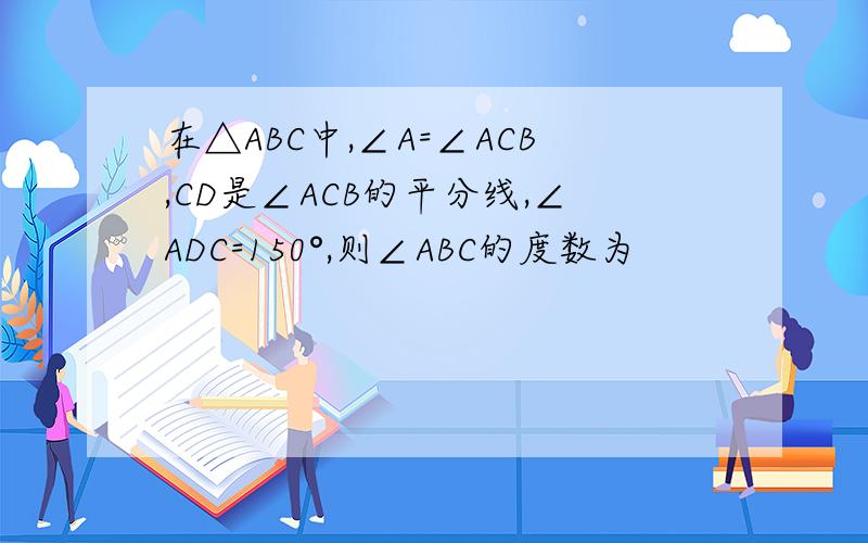 在△ABC中,∠A=∠ACB,CD是∠ACB的平分线,∠ADC=150°,则∠ABC的度数为