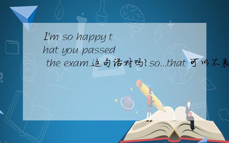 I'm so happy that you passed the exam.这句话对吗?so...that 可以不表示“如此…以致于”吗?