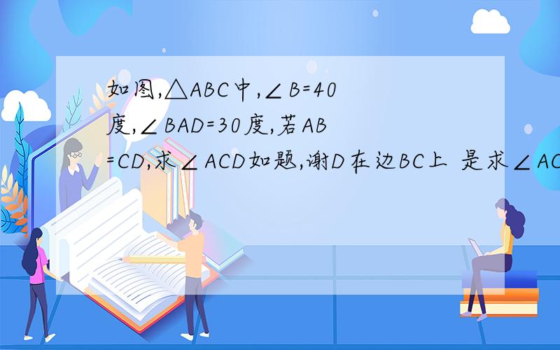 如图,△ABC中,∠B=40度,∠BAD=30度,若AB=CD,求∠ACD如题,谢D在边BC上 是求∠ACD，谢