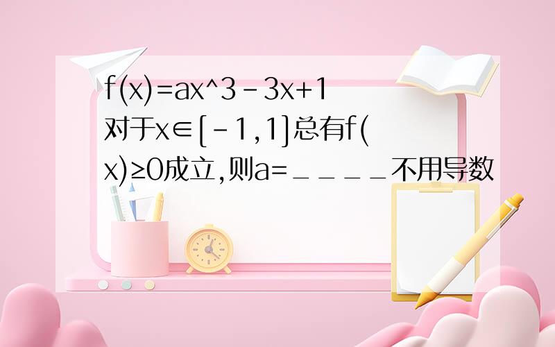 f(x)=ax^3-3x+1对于x∈[-1,1]总有f(x)≥0成立,则a=____不用导数