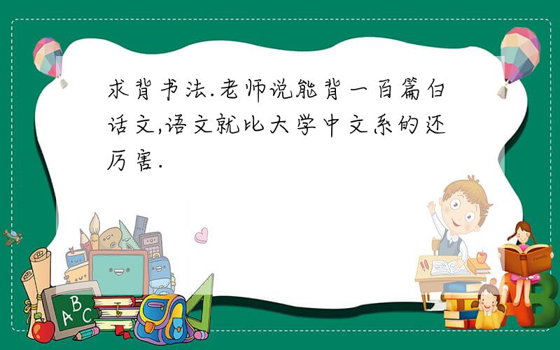 求背书法.老师说能背一百篇白话文,语文就比大学中文系的还厉害.