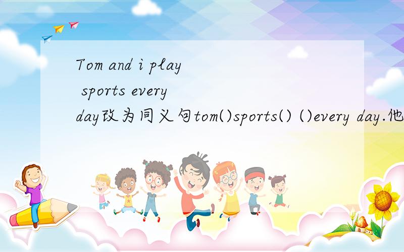 Tom and i play sports every day改为同义句tom()sports() ()every day.他认为踢足球对他来说很放松he thinks playing soccer()relaxing()()