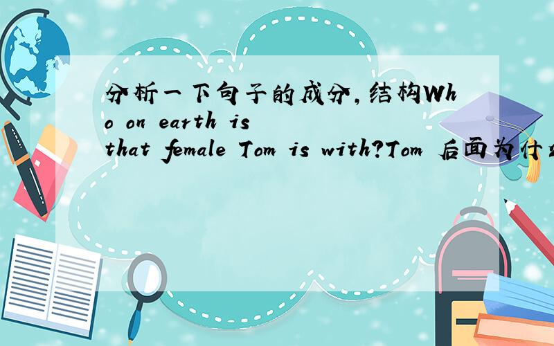 分析一下句子的成分,结构Who on earth is that female Tom is with?Tom 后面为什么还要加个is?