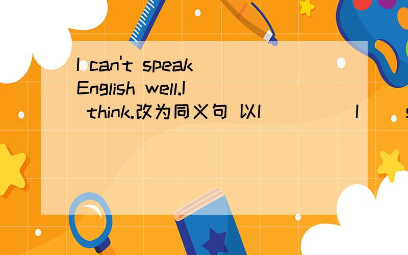 I can't speak English well.I think.改为同义句 以I__ __ I__ speak English well.的形式.
