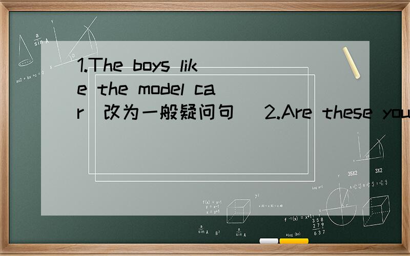 1.The boys like the model car(改为一般疑问句） 2.Are these your books?(不改变原句的意思）3.Please put the boxes here(改为否定句）4.They go to school （at seven thirty）（对括号里面提问 ）