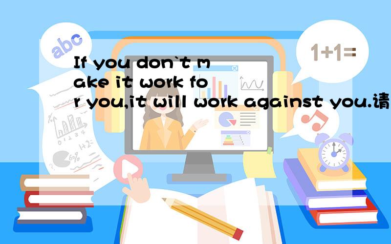 If you don`t make it work for you,it will work against you.请问make it work for