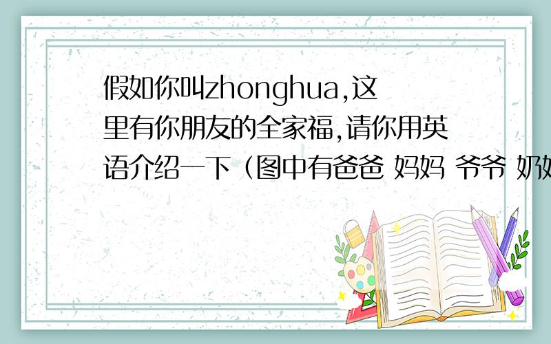 假如你叫zhonghua,这里有你朋友的全家福,请你用英语介绍一下（图中有爸爸 妈妈 爷爷 奶奶 弟弟 姐姐）不
