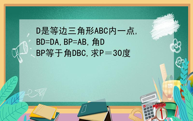 D是等边三角形ABC内一点,BD=DA,BP=AB,角DBP等于角DBC,求P＝30度