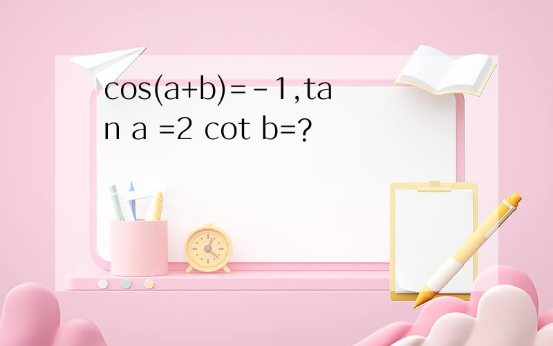 cos(a+b)=-1,tan a =2 cot b=?