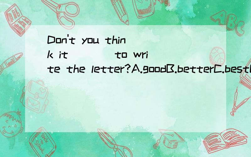 Don't you think it____to write the letter?A.goodB.betterC.bestD.well 请问选那个,原因是什么?谢谢
