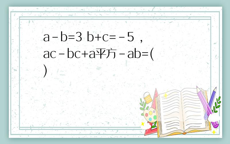 a-b=3 b+c=-5 ,ac-bc+a平方-ab=()