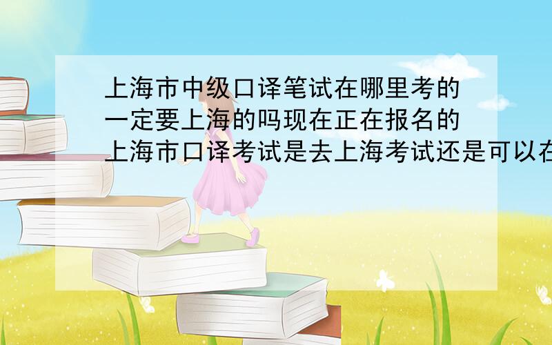 上海市中级口译笔试在哪里考的一定要上海的吗现在正在报名的上海市口译考试是去上海考试还是可以在杭州考试的