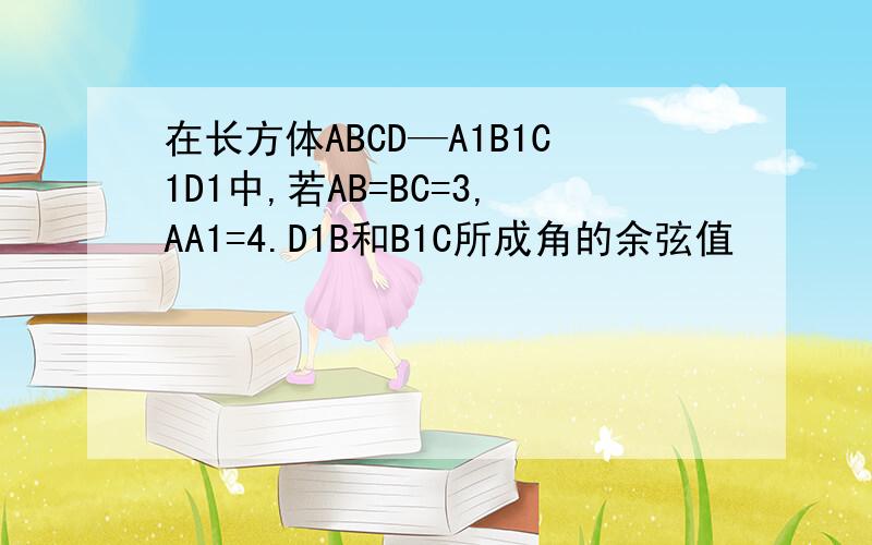 在长方体ABCD—A1B1C1D1中,若AB=BC=3,AA1=4.D1B和B1C所成角的余弦值