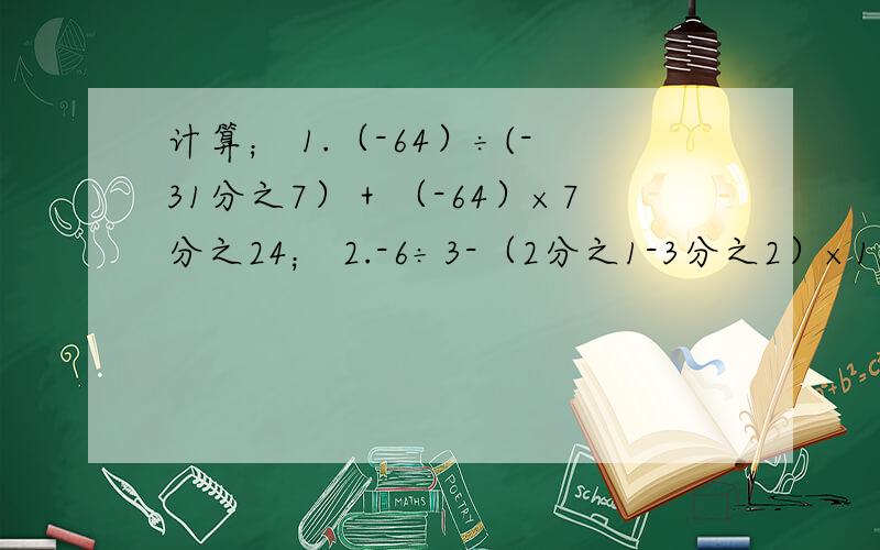 计算； 1.（-64）÷(-31分之7）＋（-64）×7分之24； 2.-6÷3-（2分之1-3分之2）×12-｛-2｝；3.[ -1-(1-2分之1）÷3｝÷3｝÷（-3-2×2）.