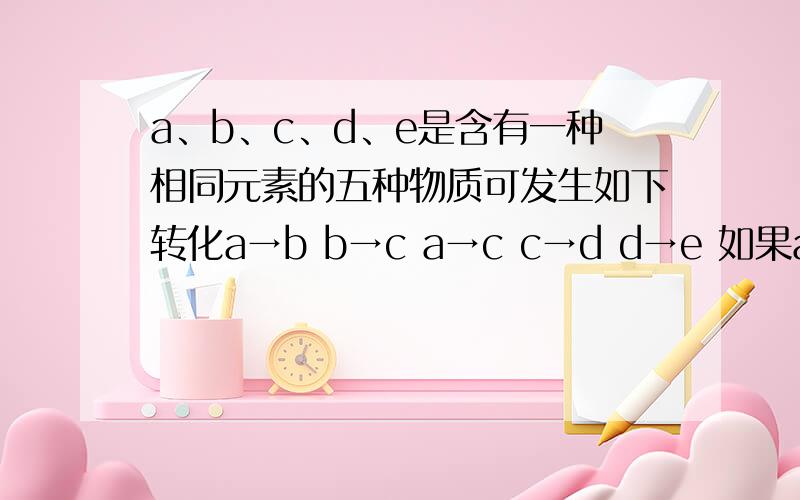 a、b、c、d、e是含有一种相同元素的五种物质可发生如下转化a→b b→c a→c c→d d→e 如果a是一种常见气体a是单质,b是气体,cd是氧化物,e是最高价氧化物对应的水化物 a,b,c,d,e,各是什么