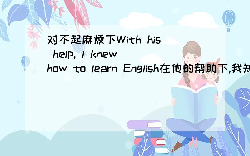 对不起麻烦下With his help, l knew how to learn English在他的帮助下,我知道了怎样去学英语我认为knew应该是know,讲讲行吗