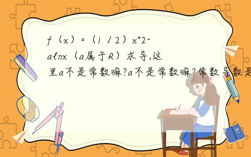 f（x）=（1／2）x^2-alnx（a属于R）求导,这里a不是常数嘛?a不是常数嘛?常数导数是0.是不是一个不确定的常数是没导数?所以该题导数才是x-a／x?导数题目中出现字母a,b,c等时怎么办