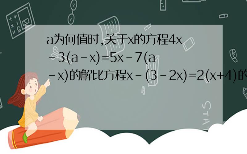 a为何值时,关于x的方程4x-3(a-x)=5x-7(a-x)的解比方程x-(3-2x)=2(x+4)的解大五