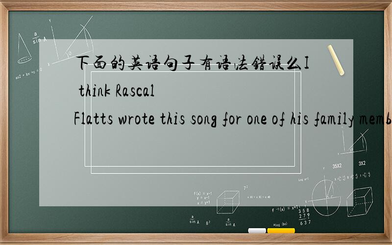 下面的英语句子有语法错误么I think Rascal Flatts wrote this song for one of his family members because it (the song) was about encouraging and caring.