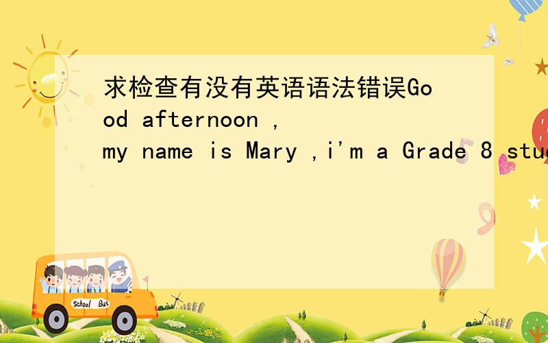 求检查有没有英语语法错误Good afternoon ,my name is Mary ,i'm a Grade 8 student,i study at zhongwu international school,but i'v already studied at Only for seven years.i'm glad to take part in this competition.thanks for giving me this cha