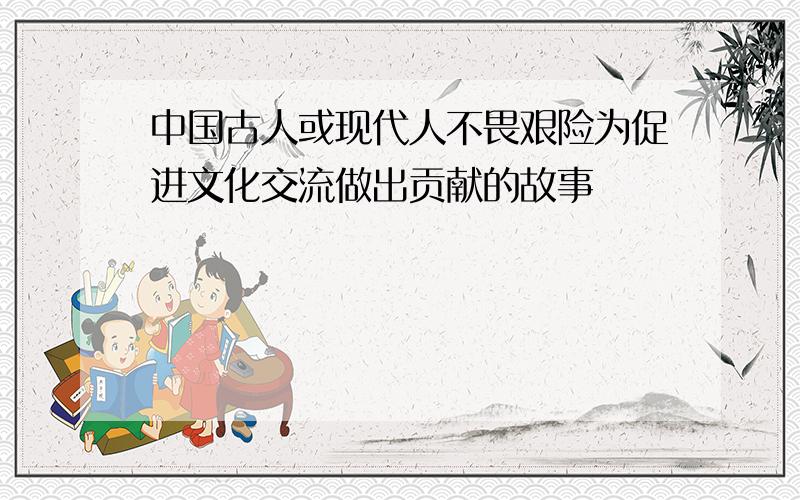 中国古人或现代人不畏艰险为促进文化交流做出贡献的故事