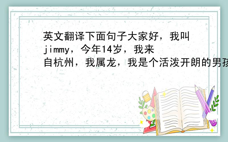 英文翻译下面句子大家好，我叫jimmy，今年14岁，我来自杭州，我属龙，我是个活泼开朗的男孩，我喜欢数学、体育，这就是我。