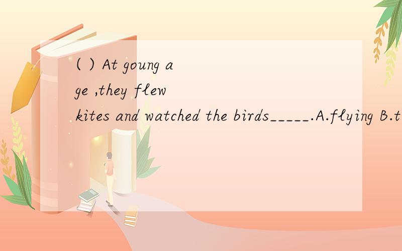 ( ) At goung age ,they flew kites and watched the birds_____.A.flying B.to fly C.flew D.to flying要原因