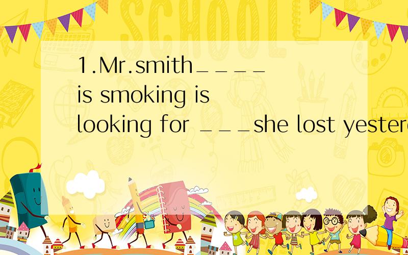1.Mr.smith____is smoking is looking for ___she lost yesterday.A.whom;which B.who;what C.that ; who