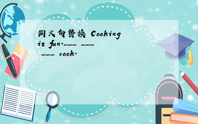 同义句替换 Cooking is fun.___ ___ ___ cook.