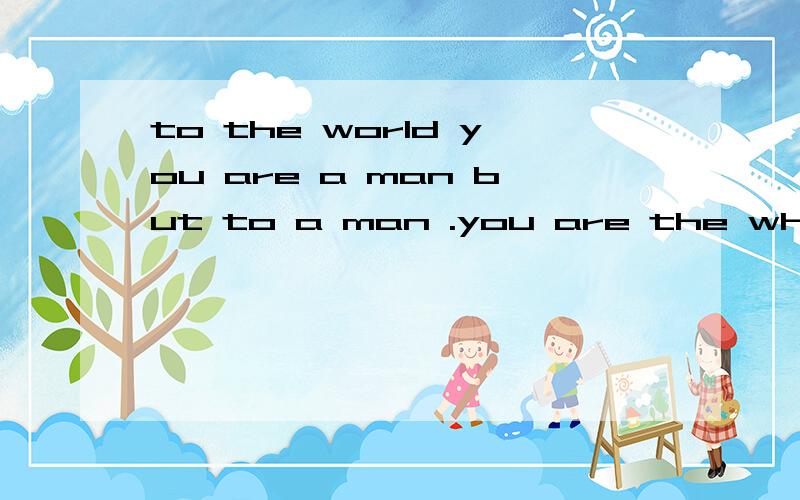 to the world you are a man but to a man .you are the whole world