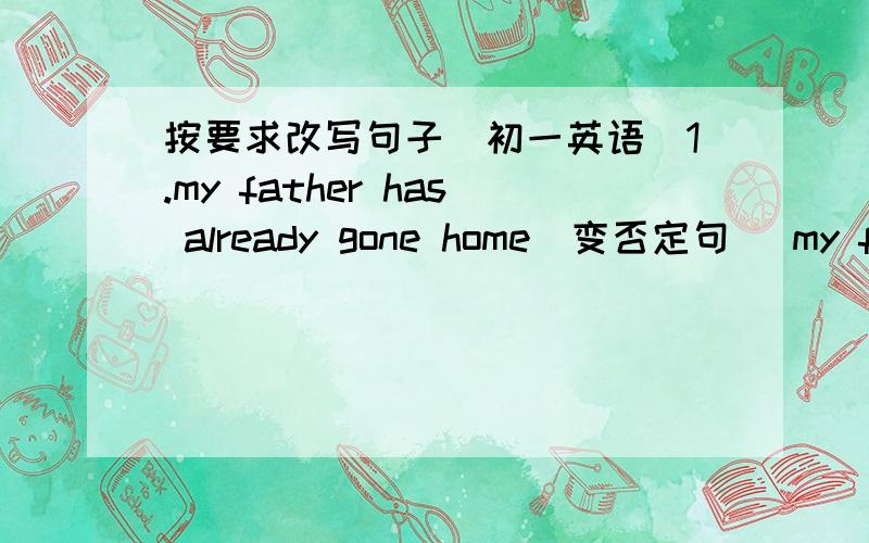 按要求改写句子（初一英语)1.my father has already gone home（变否定句） my father------ -------home-------.2.i haven't been to shanghai yet（变肯定句） i ------ ------- ------to shanghai twice3.he has been there twice（对twic