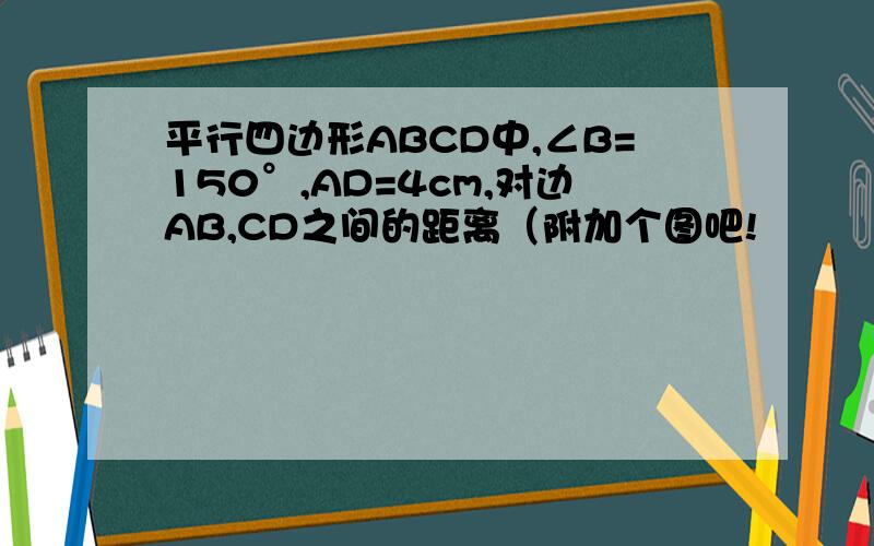 平行四边形ABCD中,∠B=150°,AD=4cm,对边AB,CD之间的距离（附加个图吧!