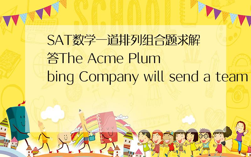 SAT数学一道排列组合题求解答The Acme Plumbing Company will send a team of 3 plumbers to work on a certain job.The company has 4 experienced plumbers and 4 trainees.If a team consists of 1 experienced plumber and 2 trainees,how many differe