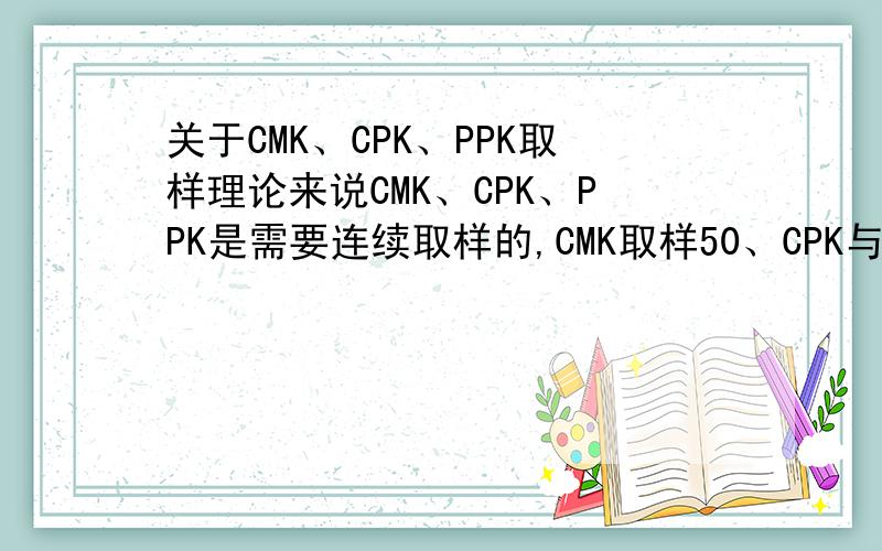 关于CMK、CPK、PPK取样理论来说CMK、CPK、PPK是需要连续取样的,CMK取样50、CPK与PPK都是25组,每组5只所谓的连续取样是否表示测量时也需要连续?如我是连续取1-50产品的,那我测量时应该要按顺序1-5