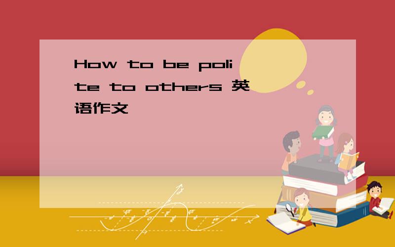 How to be polite to others 英语作文