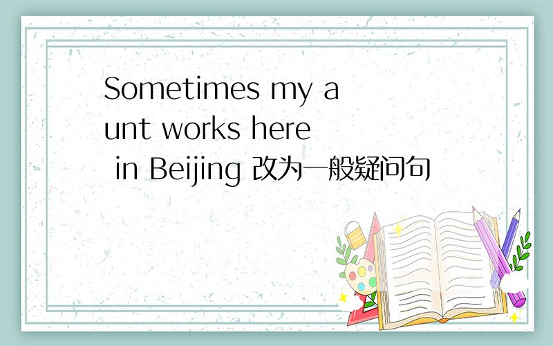 Sometimes my aunt works here in Beijing 改为一般疑问句