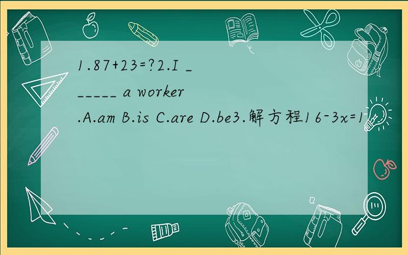 1.87+23=?2.I ______ a worker.A.am B.is C.are D.be3.解方程16-3x=1