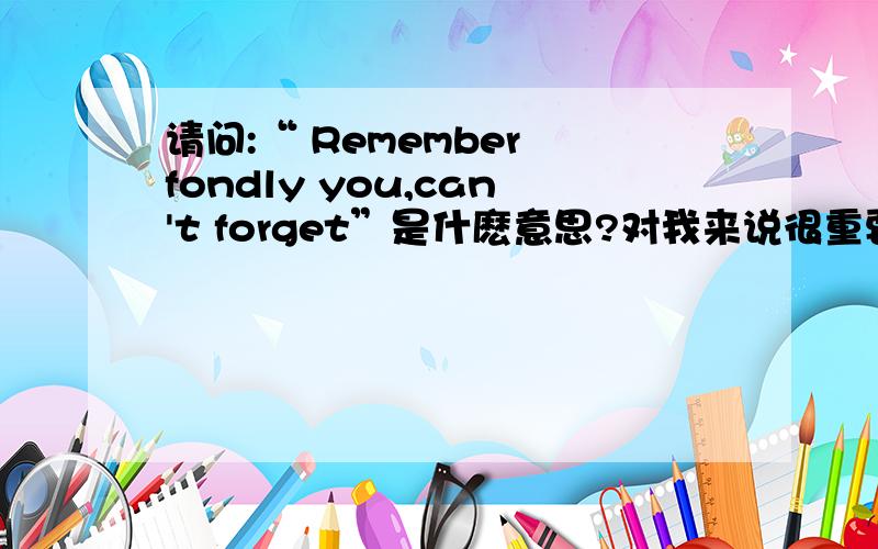 请问:“ Remember fondly you,can't forget”是什麽意思?对我来说很重要的..