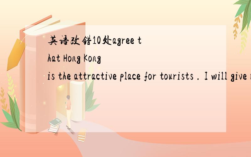 英语改错10处agree that Hong Kong is the attractive place for tourists . I will give reasons why I think it so. First of allHong Kong is a good place for shops and eating. There are a rich variety of shops and restaurants this small city.